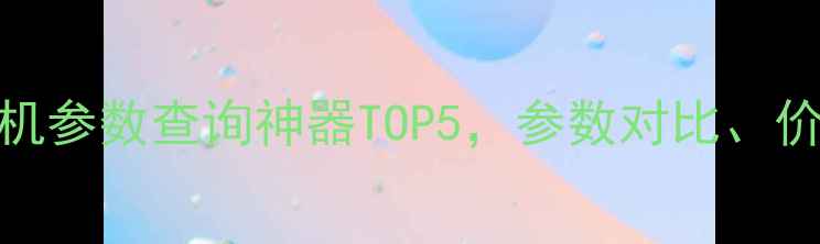 图片 📱必看！手机参数查询神器TOP5，参数对比、价格走势全✨
