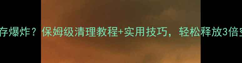 手机内存爆炸保姆级清理教程实用技巧轻松释放3倍空间