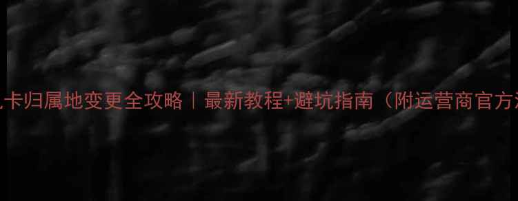 图片 📱手机卡归属地变更全攻略｜最新教程+避坑指南（附运营商官方流程）