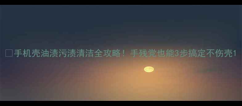 图片 📱手机壳油渍污渍清洁全攻略！手残党也能3步搞定不伤壳1