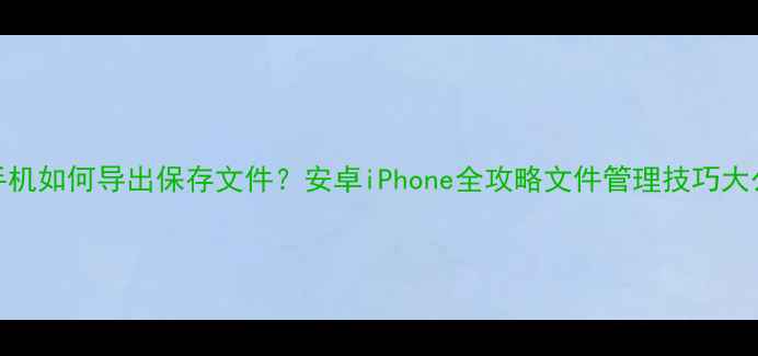 图片 📱手机如何导出保存文件？安卓iPhone全攻略文件管理技巧大公开