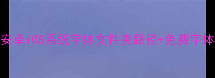 手机字体安装位置大安卓iOS系统字体文件夹路径免费字体资源推荐附安装教程