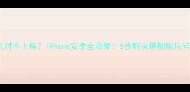 手机对不上焦iPhone安卓全攻略5步解决模糊照片问题