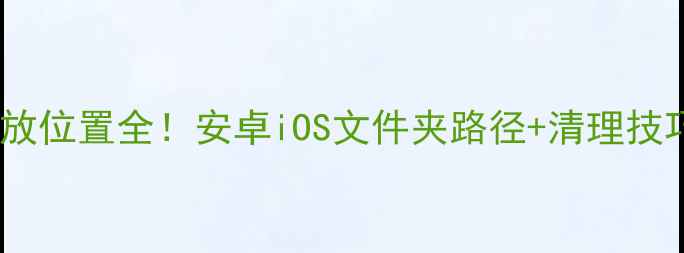 图片 📱手机应用存放位置全！安卓iOS文件夹路径+清理技巧（附图解）2