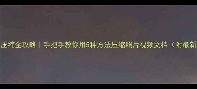 手机文件压缩全攻略手把手教你用5种方法压缩照片视频文档附最新软件推荐