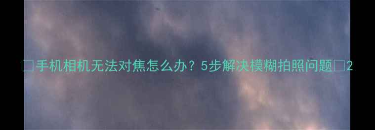 手机相机无法对焦怎么办5步解决模糊拍照问题