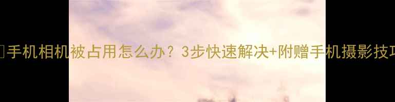 图片 📱手机相机被占用怎么办？3步快速解决+附赠手机摄影技巧