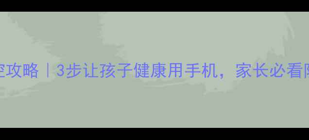 图片 📱手机管控攻略｜3步让孩子健康用手机，家长必看防沉迷指南