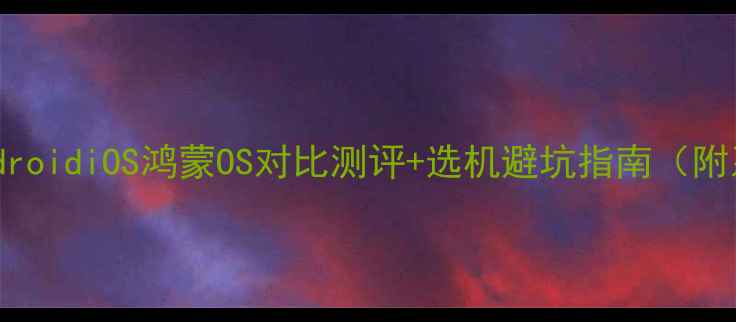 图片 📱手机系统全｜AndroidiOS鸿蒙OS对比测评+选机避坑指南（附系统特性对照表）1