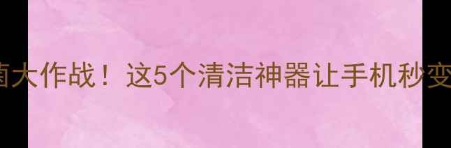 图片 📱手机细菌大作战！这5个清洁神器让手机秒变无菌舱🔥2