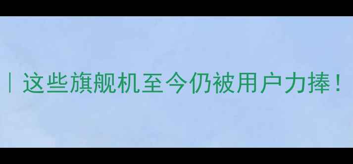 图片 📱手机经典机型全｜这些旗舰机至今仍被用户力捧！科技考古必看清单