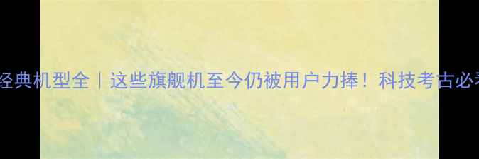 图片 📱手机经典机型全｜这些旗舰机至今仍被用户力捧！科技考古必看清单1