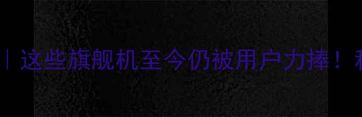 图片 📱手机经典机型全｜这些旗舰机至今仍被用户力捧！科技考古必看清单2