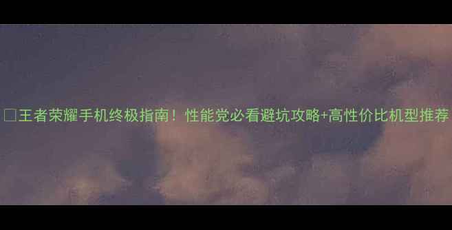 图片 📱王者荣耀手机终极指南！性能党必看避坑攻略+高性价比机型推荐