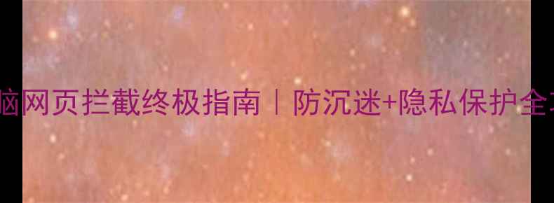 图片 📱电脑网页拦截终极指南｜防沉迷+隐私保护全攻略2