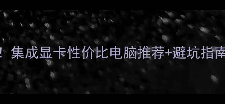 图片 📱电脑选购必看！集成显卡性价比电脑推荐+避坑指南（附详细对比）