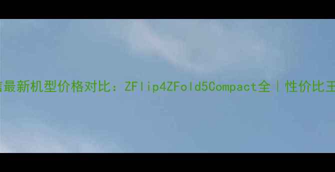 图片 📱索尼爱立信最新机型价格对比：ZFlip4ZFold5Compact全｜性价比王炸怎么选？1