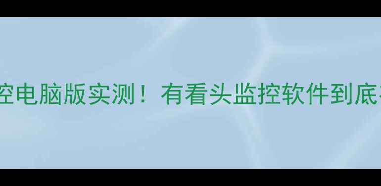 图片 📱远程监控电脑版实测！有看头监控软件到底有多神？2