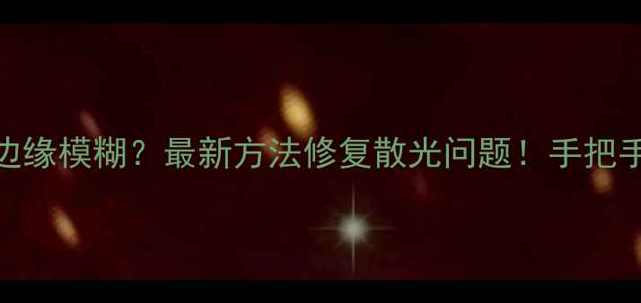 手机拍照发灰边缘模糊最新方法修复散光问题手把手教你告别模糊画质