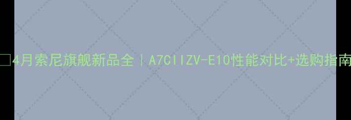 图片 📸4月索尼旗舰新品全｜A7CIIZV-E10性能对比+选购指南