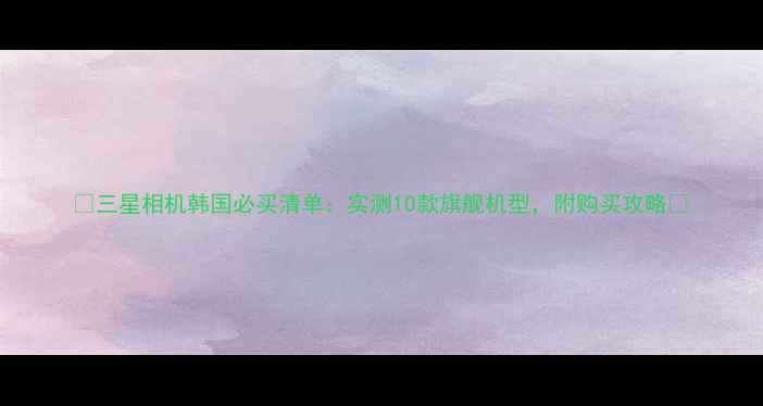 图片 📸三星相机韩国必买清单：实测10款旗舰机型，附购买攻略📸