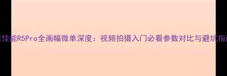 图片 📸佳能R5Pro全画幅微单深度：视频拍摄入门必看参数对比与避坑指南