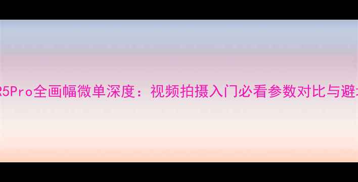 图片 📸佳能R5Pro全画幅微单深度：视频拍摄入门必看参数对比与避坑指南1