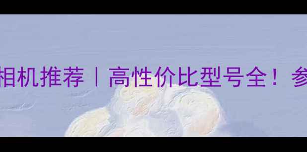 图片 📸佳能数码相机推荐｜高性价比型号全！参数党必看📸
