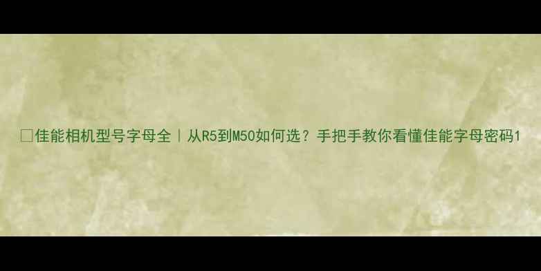 图片 📸佳能相机型号字母全｜从R5到M50如何选？手把手教你看懂佳能字母密码1