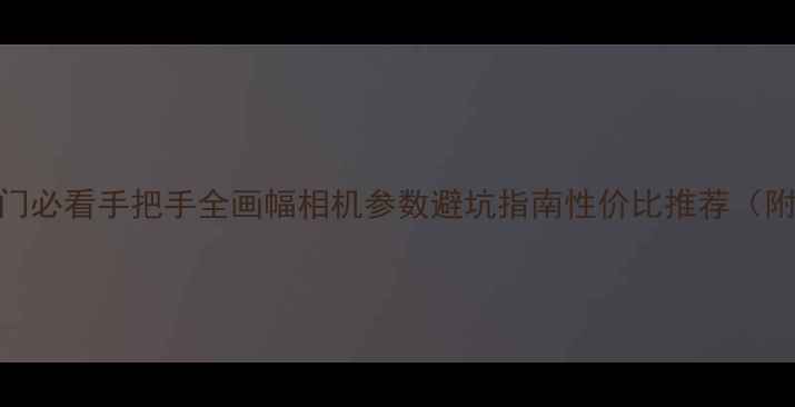 图片 📸全画幅相机入门必看手把手全画幅相机参数避坑指南性价比推荐（附真实样片对比）