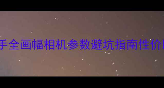 图片 📸全画幅相机入门必看手把手全画幅相机参数避坑指南性价比推荐（附真实样片对比）1