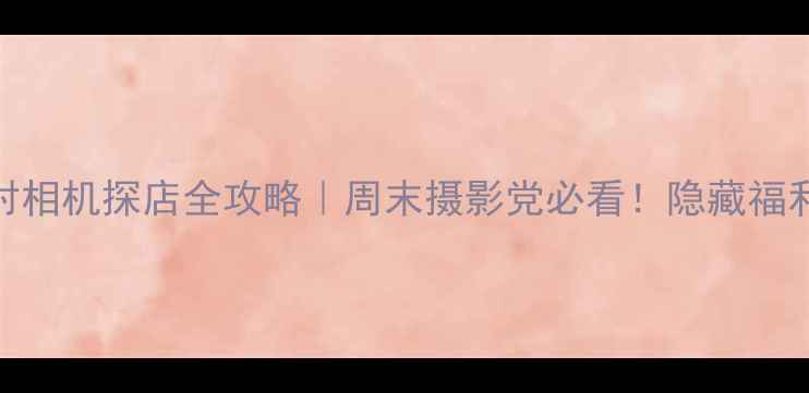 北京中关村相机探店全攻略周末摄影党必看隐藏福利避坑指南