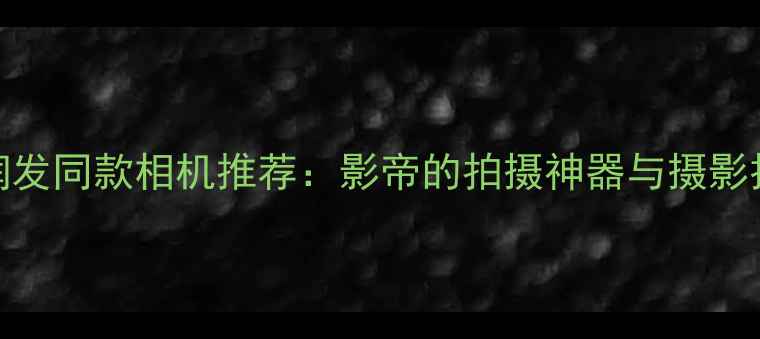 图片 📸周润发同款相机推荐：影帝的拍摄神器与摄影技巧📸