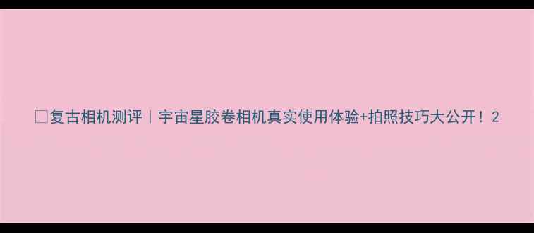 图片 📸复古相机测评｜宇宙星胶卷相机真实使用体验+拍照技巧大公开！2