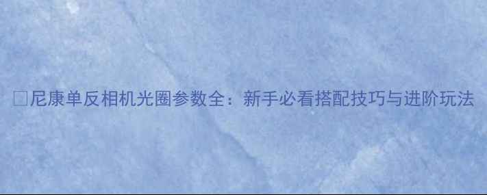 图片 📸尼康单反相机光圈参数全：新手必看搭配技巧与进阶玩法