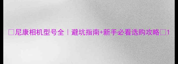 图片 📸尼康相机型号全｜避坑指南+新手必看选购攻略✨1