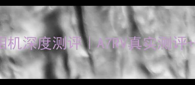 图片 📸度索尼最高像素相机深度测评｜A7RV真实测评+参数对比+避坑指南