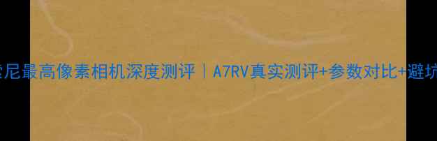 图片 📸度索尼最高像素相机深度测评｜A7RV真实测评+参数对比+避坑指南1