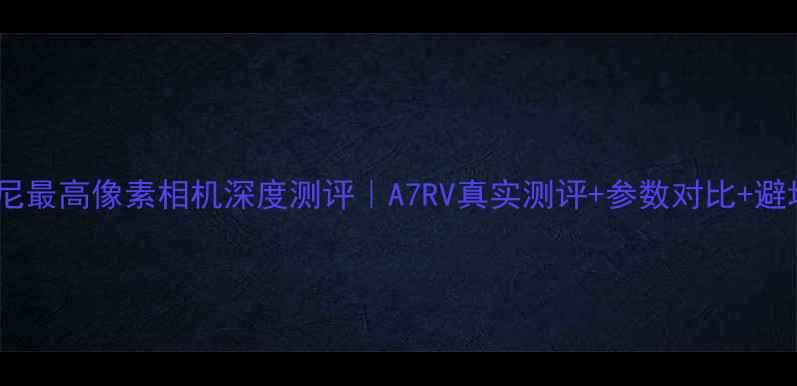 图片 📸度索尼最高像素相机深度测评｜A7RV真实测评+参数对比+避坑指南2