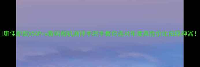 图片 📸康佳新款V50Pro数码相机测评手把手教你选对年度高性价比拍照神器！1