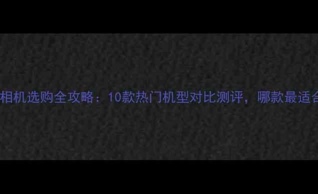 图片 📸微单相机选购全攻略：10款热门机型对比测评，哪款最适合你？1