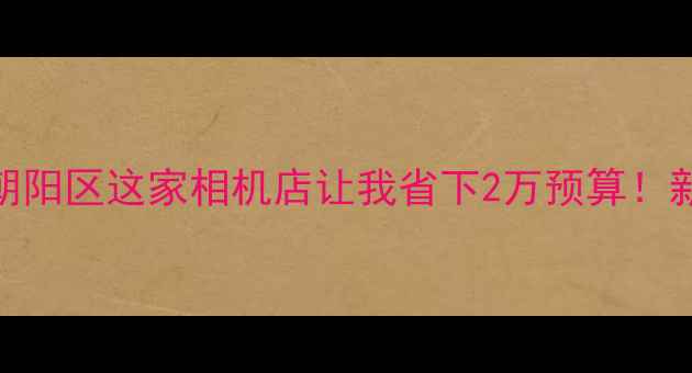 图片 📸必拍神器｜北京朝阳区这家相机店让我省下2万预算！新手必看的器材攻略