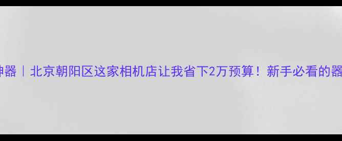 图片 📸必拍神器｜北京朝阳区这家相机店让我省下2万预算！新手必看的器材攻略1