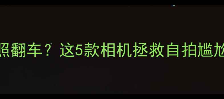 图片 📸手机前置镜头拍照翻车？这5款相机拯救自拍尴尬期！附避坑指南📸