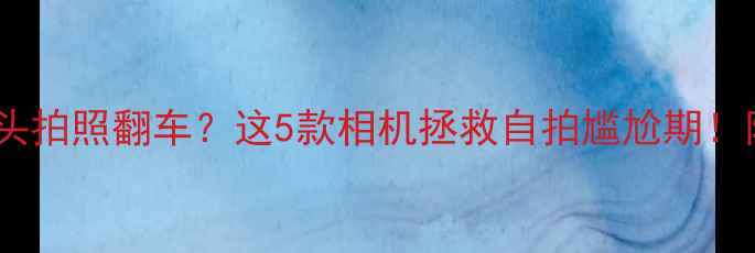 图片 📸手机前置镜头拍照翻车？这5款相机拯救自拍尴尬期！附避坑指南📸1