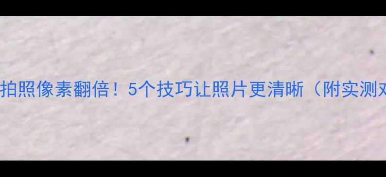 图片 📸手机拍照像素翻倍！5个技巧让照片更清晰（附实测对比）2