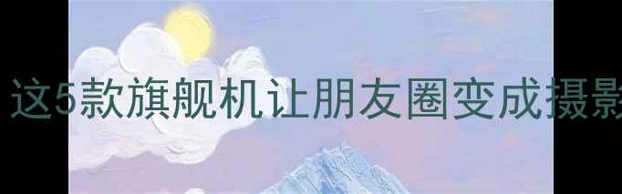 手机拍照天花板这5款旗舰机让朋友圈变成摄影展附避坑指南