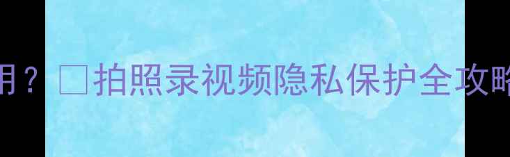 图片 📸手机相机权限怎么用？🔒拍照录视频隐私保护全攻略（附安全设置教程）