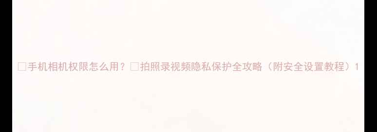 图片 📸手机相机权限怎么用？🔒拍照录视频隐私保护全攻略（附安全设置教程）1