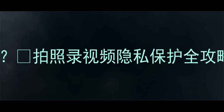 图片 📸手机相机权限怎么用？🔒拍照录视频隐私保护全攻略（附安全设置教程）2